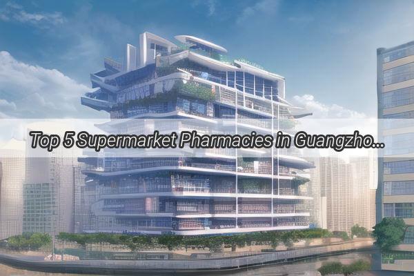 Top 5 Supermarket Pharmacies in Guangzhou Your OneStop Health Haven